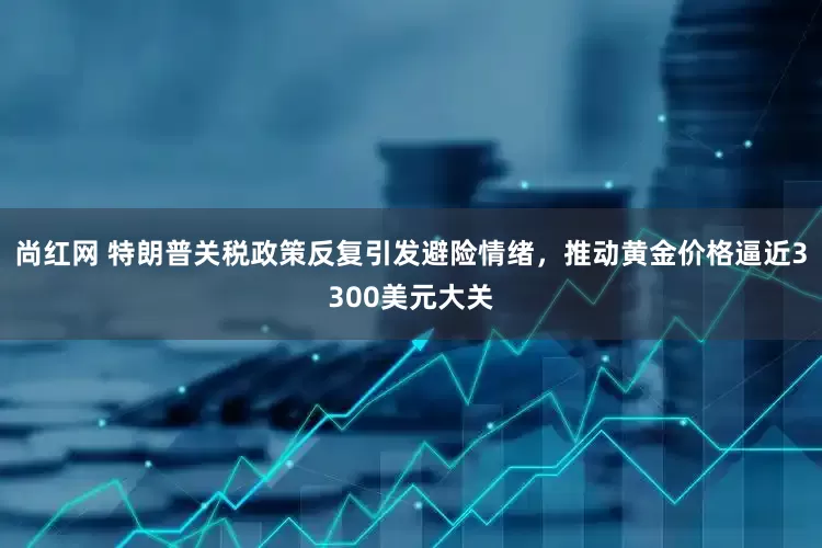 尚红网 特朗普关税政策反复引发避险情绪，推动黄金价格逼近3300美元大关