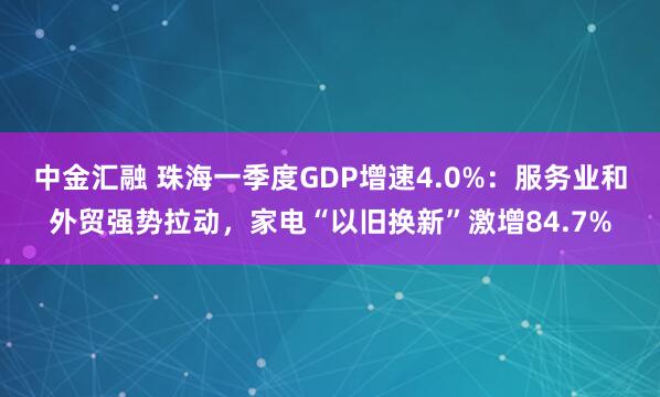 中金汇融 珠海一季度GDP增速4.0%：服务业和外贸强势拉动，家电“以旧换新”激增84.7%