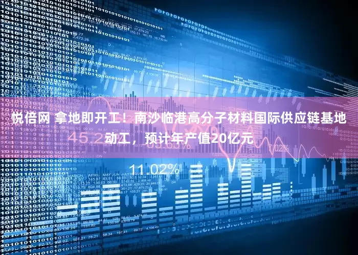 悦倍网 拿地即开工！南沙临港高分子材料国际供应链基地动工，预计年产值20亿元