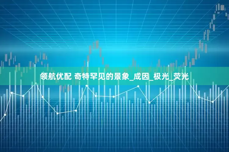 领航优配 奇特罕见的景象_成因_极光_荧光