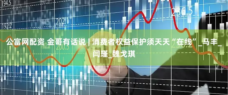 公富网配资 金哥有话说 | 消费者权益保护须天天“在线”_马丰_闫瑾_魏戈琪