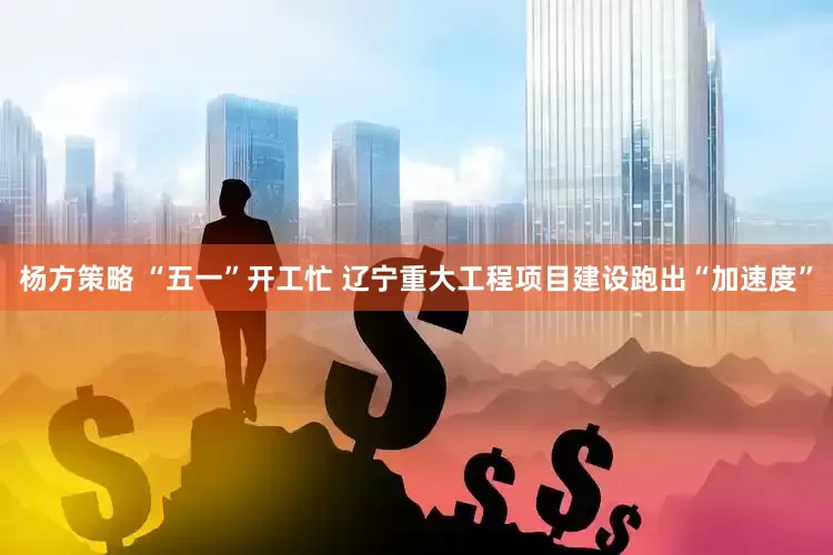 杨方策略 “五一”开工忙 辽宁重大工程项目建设跑出“加速度”
