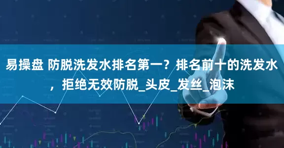 易操盘 防脱洗发水排名第一？排名前十的洗发水，拒绝无效防脱_头皮_发丝_泡沫