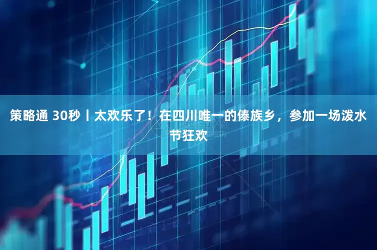 策略通 30秒丨太欢乐了！在四川唯一的傣族乡，参加一场泼水节狂欢