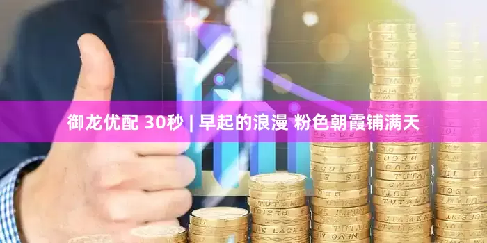 御龙优配 30秒 | 早起的浪漫 粉色朝霞铺满天