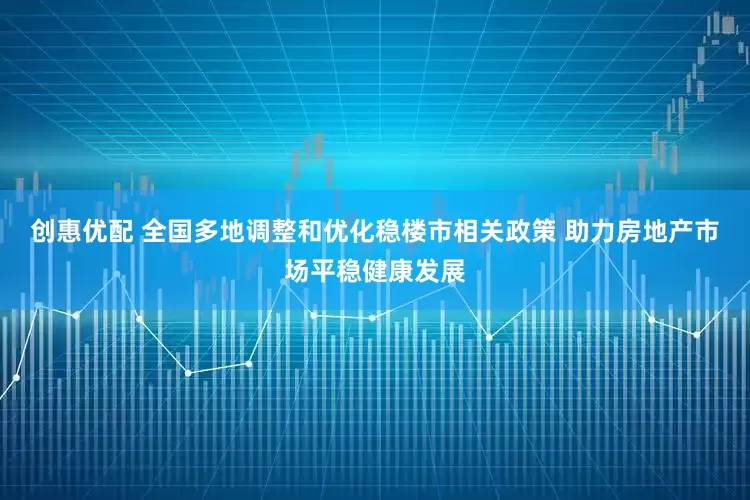 创惠优配 全国多地调整和优化稳楼市相关政策 助力房地产市场平稳健康发展