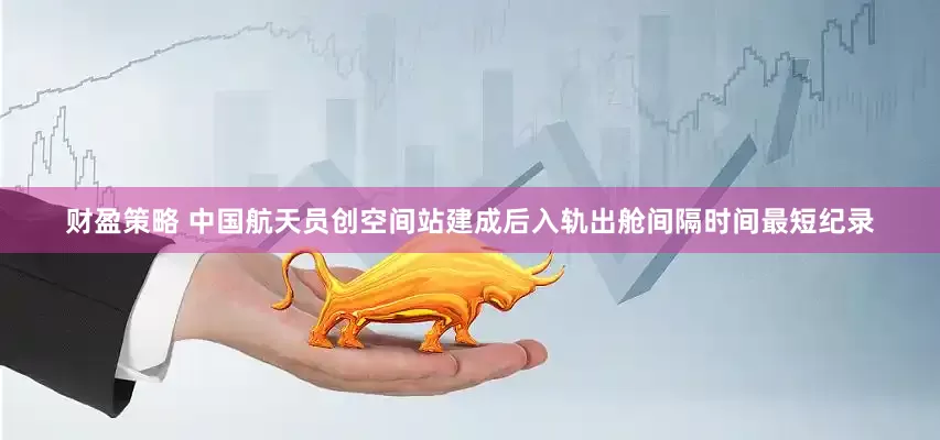 财盈策略 中国航天员创空间站建成后入轨出舱间隔时间最短纪录