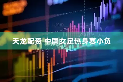 天龙配资 中国女足热身赛小负