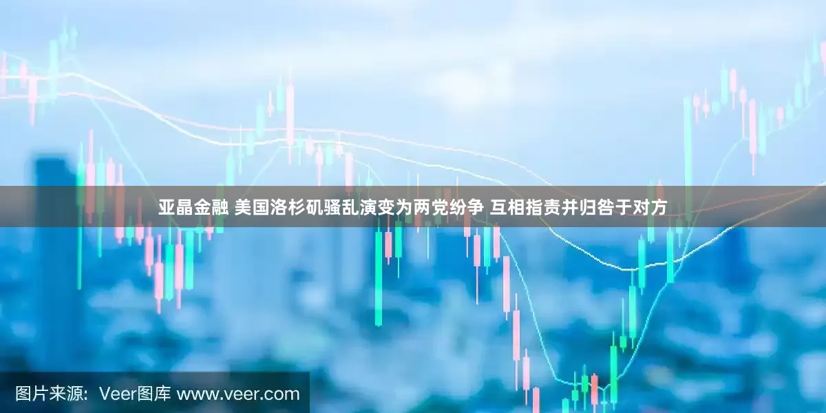 亚晶金融 美国洛杉矶骚乱演变为两党纷争 互相指责并归咎于对方