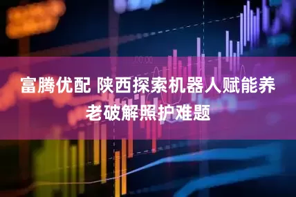 富腾优配 陕西探索机器人赋能养老破解照护难题