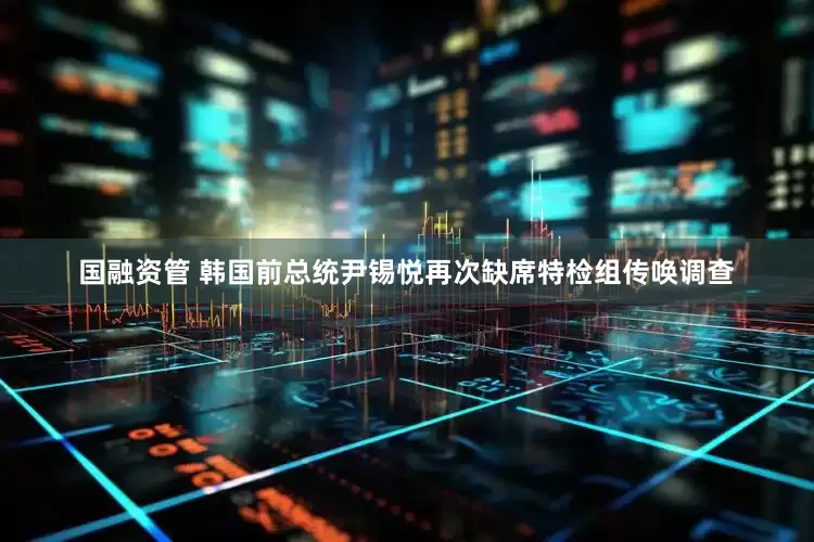 国融资管 韩国前总统尹锡悦再次缺席特检组传唤调查