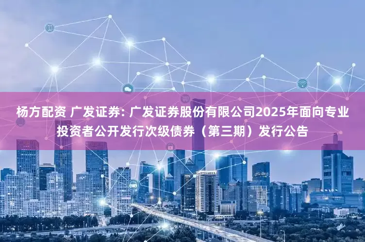 杨方配资 广发证券: 广发证券股份有限公司2025年面向专业投资者公开发行次级债券（第三期）发行公告