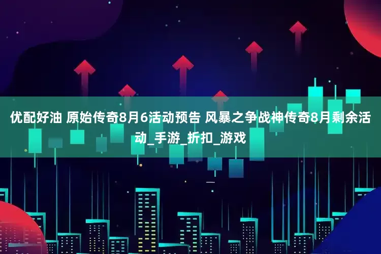 优配好油 原始传奇8月6活动预告 风暴之争战神传奇8月剩余活动_手游_折扣_游戏