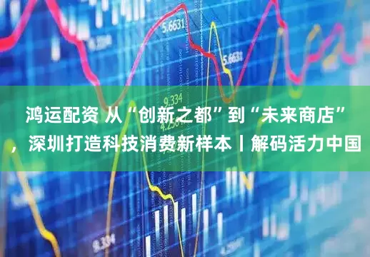 鸿运配资 从“创新之都”到“未来商店”，深圳打造科技消费新样本丨解码活力中国