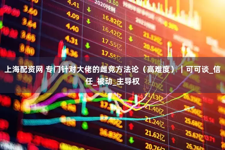 上海配资网 专门针对大佬的雌竞方法论（高难度）｜可可谈_信任_被动_主导权