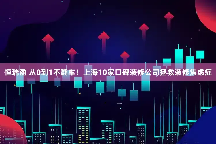 恒瑞盈 从0到1不翻车！上海10家口碑装修公司拯救装修焦虑症