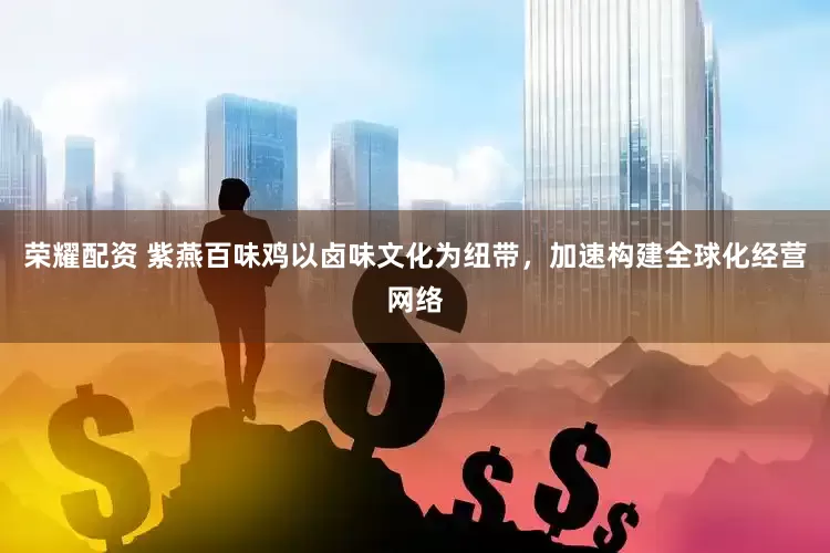 荣耀配资 紫燕百味鸡以卤味文化为纽带，加速构建全球化经营网络