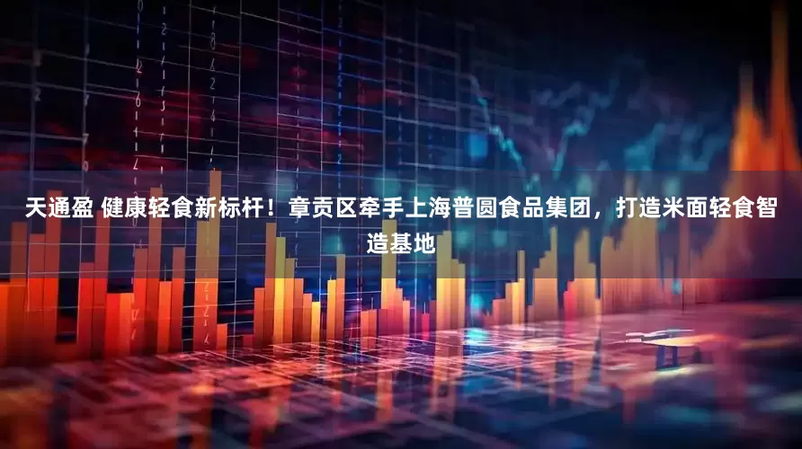 天通盈 健康轻食新标杆！章贡区牵手上海普圆食品集团，打造米面轻食智造基地